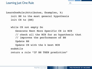 Prof. Pier Luca Lanzi
Learning Just One Rule
LearnOneRule(Attributes, Examples, k)
init BH to the most general hypothesis
init CH to {BH}
while CH not empty Do
Generate Next More Specific CH in NCH
// check all the NCH for an hypothesis that 
// improves the performance of BH
Update BH
Update CH with the k best NCH
endwhile
return a rule “IF BH THEN prediction”
26
 