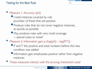 Prof. Pier Luca Lanzi
Testing for the Best Rule
•  Measure 1: Accuracy (p/t)
§ t total instances covered by rule
pnumber of these that are positive
§ Produce rules that do not cover negative instances,
as quickly as possible
§ May produce rules with very small coverage
—special cases or noise?
•  Measure 2: Information gain p (log(p/t) – log(P/T))
§ P and T the positive and total numbers before the new
condition was added
§ Information gain emphasizes positive rather than negative
instances
•  These measures interact with the pruning mechanism used
34
 