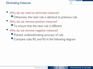 Prof. Pier Luca Lanzi
Eliminating Instances
•  Why do we need to eliminate instances?
§ Otherwise, the next rule is identical to previous rule
•  Why do we remove positive instances?
§ To ensure that the next rule is different
•  Why do we remove negative instances?
§ Prevent underestimating accuracy of rule
§ Compare rules R2 and R3 in the following diagram
35
 