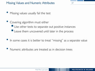 Prof. Pier Luca Lanzi
Missing Values and Numeric Attributes
•  Missing values usually fail the test
•  Covering algorithm must either
§ Use other tests to separate out positive instances
§ Leave them uncovered until later in the process
•  In some cases it is better to treat “missing” as a separate value
•  Numeric attributes are treated as in decision trees
37
 