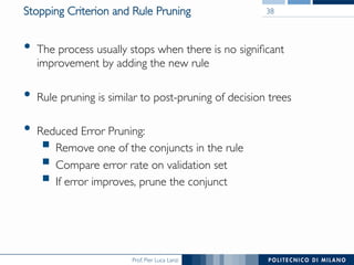 Prof. Pier Luca Lanzi
Stopping Criterion and Rule Pruning
•  The process usually stops when there is no signiﬁcant
improvement by adding the new rule
•  Rule pruning is similar to post-pruning of decision trees
•  Reduced Error Pruning:
§ Remove one of the conjuncts in the rule
§ Compare error rate on validation set
§ If error improves, prune the conjunct
38
 