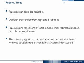 Prof. Pier Luca Lanzi
Rules vs. Trees
•  Rule sets can be more readable
•  Decision trees suffer from replicated subtrees
•  Rule sets are collections of local models, trees represent models
over the whole domain
•  The covering algorithm concentrates on one class at a time
whereas decision tree learner takes all classes into account
39
 