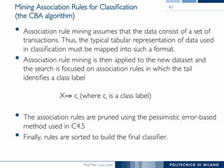 Prof. Pier Luca Lanzi
Mining Association Rules for Classiﬁcation
(the CBA algorithm)
•  Association rule mining assumes that the data consist of a set of
transactions. Thus, the typical tabular representation of data used
in classiﬁcation must be mapped into such a format.
•  Association rule mining is then applied to the new dataset and
the search is focused on association rules in which the tail
identiﬁes a class label

X⇒ ci (where ci is a class label)
•  The association rules are pruned using the pessimistic error-based
method used in C4.5
•  Finally, rules are sorted to build the ﬁnal classiﬁer.
41
 