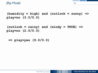 Prof. Pier Luca Lanzi
JRip Model
(humidity = high) and (outlook = sunny) =
play=no (3.0/0.0)
(outlook = rainy) and (windy = TRUE) =
play=no (2.0/0.0)
= play=yes (9.0/0.0)
46
 