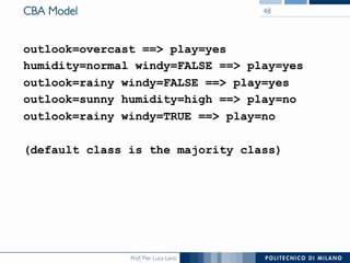 Prof. Pier Luca Lanzi
CBA Model
outlook=overcast == play=yes
humidity=normal windy=FALSE == play=yes
outlook=rainy windy=FALSE == play=yes
outlook=sunny humidity=high == play=no
outlook=rainy windy=TRUE == play=no
(default class is the majority class)
48
 