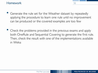 Prof. Pier Luca Lanzi
Homework
•  Generate the rule set for the Weather dataset by repeatedly
applying the procedure to learn one rule until no improvement
can be produced or the covered examples are too few
•  Check the problems provided in the previous exams and apply
both OneRule and Sequential Covering to generate the ﬁrst rule.
Then, check the result with one of the implementations available
in Weka
52
 