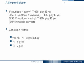 Prof. Pier Luca Lanzi
A Simpler Solution
•  IF (outlook = sunny) THEN play IS no
ELSE IF (outlook = overcast) THEN play IS yes
ELSE IF (outlook = rainy) THEN play IS yes
(6/14 instances correct)
•  Confusion Matrix
§ yes no -- classiﬁed as
§ 4 5 | yes
§ 3 2 | no
7
 