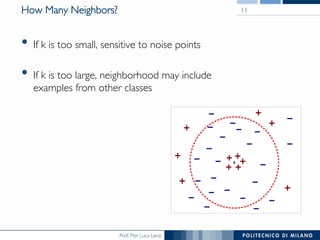 Prof. Pier Luca Lanzi
How Many Neighbors?
•  If k is too small, sensitive to noise points
•  If k is too large, neighborhood may include 
examples from other classes
11
X
 