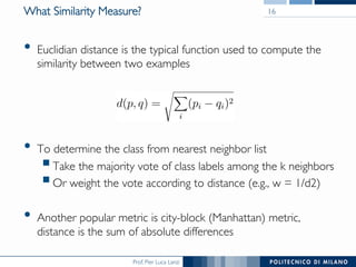 Prof. Pier Luca Lanzi
What Similarity Measure?
•  Euclidian distance is the typical function used to compute the
similarity between two examples
•  To determine the class from nearest neighbor list
§ Take the majority vote of class labels among the k neighbors
§ Or weight the vote according to distance (e.g., w = 1/d2)
•  Another popular metric is city-block (Manhattan) metric, 
distance is the sum of absolute differences
16
 