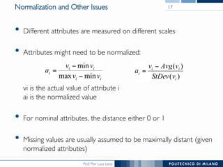 Prof. Pier Luca Lanzi
Normalization and Other Issues
•  Different attributes are measured on different scales
•  Attributes might need to be normalized:



vi is the actual value of attribute i
ai is the normalized value
•  For nominal attributes, the distance either 0 or 1
•  Missing values are usually assumed to be maximally distant (given
normalized attributes)
17
ii
ii
i
vv
vv
a
minmax
min
−
−
=
)(
)(
i
ii
i
vStDev
vAvgv
a
−
=
 