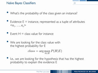 Prof. Pier Luca Lanzi
Naïve Bayes Classiﬁers
•  What’s the probability of the class given an instance?
•  Evidence E = instance, represented as a tuple of attributes 
e1, …, en
•  Event H = class value for instance
•  We are looking for the class value with 
the highest probability for E
•  I.e., we are looking for the hypothesis that has the highest
probability to explain the evidence E
21
 