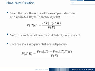 Prof. Pier Luca Lanzi
Naïve Bayes Classiﬁers
•  Given the hypothesis H and the example E described 
by n attributes, Bayes Theorem says that
•  Naïve assumption: attributes are statistically independent
•  Evidence splits into parts that are independent
22
 