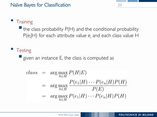 Prof. Pier Luca Lanzi
Naïve Bayes for Classiﬁcation
•  Training
§ the class probability P(H) and the conditional probability 
P(ei|H) for each attribute value ei and each class value H
•  Testing
§ given an instance E, the class is computed as
23
 