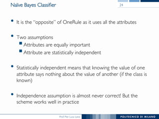 Prof. Pier Luca Lanzi
Naïve Bayes Classiﬁer
•  It is the “opposite” of OneRule as it uses all the attributes
•  Two assumptions
§ Attributes are equally important
§ Attribute are statistically independent
•  Statistically independent means that knowing the value of one
attribute says nothing about the value of another (if the class is
known)
•  Independence assumption is almost never correct! But the
scheme works well in practice
24
 