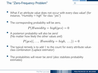 Prof. Pier Luca Lanzi
The “Zero-Frequency Problem”
•  What if an attribute value does not occur with every class value? (for
instance, “Humidity = high” for class “yes”)
•  The corresponding probability will be zero,
•  A posteriori probability will also be zero!
(No matter how likely the other values are!)
•  The typical remedy is to add 1 to the count for every attribute value-
class combination (Laplace estimator)
•  The probabilities will never be zero! (also: stabilizes probability
estimates)
30
 