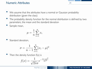 Prof. Pier Luca Lanzi
Numeric Attributes
•  We assume that the attributes have a normal or Gaussian probability
distribution (given the class)
•  The probability density function for the normal distribution is deﬁned by two
parameters, the mean and the standard deviation
•  Sample mean,
•  Standard deviation,
•  Then the density function f(x) is
34
 