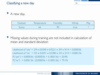 Prof. Pier Luca Lanzi
Classifying a new day
•  A new day,
•  Missing values during training are not included in calculation of
mean and standard deviation
36
Outlook Temperature Humidity Windy Play
Sunny 66 90 true ?
Likelihood of “yes” = 2/9 × 0.0340 × 0.0221 × 3/9 × 9/14 = 0.000036
Likelihood of “no” = 3/5 × 0.0291 × 0.0380 × 3/5 × 5/14 = 0.000136
P(“yes”) = 0.000036 / (0.000036 + 0. 000136) = 20.9%
P(“no”) = 0.000136 / (0.000036 + 0. 000136) = 79.1%
 