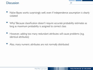 Prof. Pier Luca Lanzi
Discussion
•  Naïve Bayes works surprisingly well, even if independence assumption is clearly
violated
•  Why? Because classiﬁcation doesn’t require accurate probability estimates as
long as maximum probability is assigned to correct class
•  However, adding too many redundant attributes will cause problems (e.g.
identical attributes)
•  Also, many numeric attributes are not normally distributed
39
 