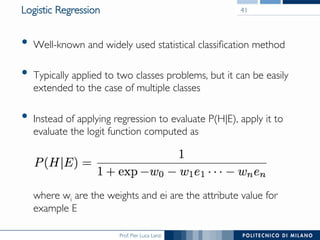 Prof. Pier Luca Lanzi
Logistic Regression
•  Well-known and widely used statistical classiﬁcation method
•  Typically applied to two classes problems, but it can be easily
extended to the case of multiple classes
•  Instead of applying regression to evaluate P(H|E), apply it to
evaluate the logit function computed as 




where wi are the weights and ei are the attribute value for
example E
41
 