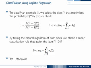 Prof. Pier Luca Lanzi
Classiﬁcation using Logistic Regression
•  To classify an example X, we select the class Y that maximizes
the probability P(Y=y | X) or check
or
•  By taking the natural logarithm of both sides, we obtain a linear
classiﬁcation rule that assign the label Y=0 if
•  Y=1 otherwise
44
 