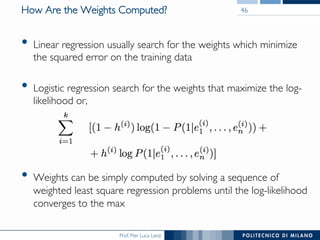 Prof. Pier Luca Lanzi
How Are the Weights Computed?
•  Linear regression usually search for the weights which minimize
the squared error on the training data
•  Logistic regression search for the weights that maximize the log-
likelihood or,
•  Weights can be simply computed by solving a sequence of
weighted least square regression problems until the log-likelihood
converges to the max
46
 