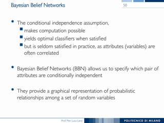 Prof. Pier Luca Lanzi
Bayesian Belief Networks
•  The conditional independence assumption,
§ makes computation possible
§ yields optimal classiﬁers when satisﬁed
§ but is seldom satisﬁed in practice, as attributes (variables) are
often correlated
•  Bayesian Belief Networks (BBN) allows us to specify which pair of
attributes are conditionally independent
•  They provide a graphical representation of probabilistic
relationships among a set of random variables
50
 