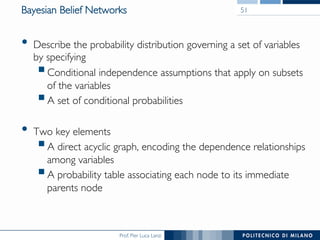 Prof. Pier Luca Lanzi
Bayesian Belief Networks
•  Describe the probability distribution governing a set of variables
by specifying
§ Conditional independence assumptions that apply on subsets
of the variables
§ A set of conditional probabilities
•  Two key elements
§ A direct acyclic graph, encoding the dependence relationships
among variables
§ A probability table associating each node to its immediate
parents node
51
 