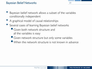 Prof. Pier Luca Lanzi
Bayesian Belief Networks
•  Bayesian belief network allows a subset of the variables
conditionally independent
•  A graphical model of causal relationships
•  Several cases of learning Bayesian belief networks
§ Given both network structure and 
all the variables is easy
§ Given network structure but only some variables
§ When the network structure is not known in advance
59
 