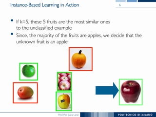 Prof. Pier Luca Lanzi
Instance-Based Learning in Action
•  If k=5, these 5 fruits are the most similar ones
to the unclassiﬁed example
•  Since, the majority of the fruits are apples, we decide that the
unknown fruit is an apple
6
 