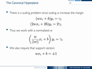 Prof. Pier Luca Lanzi
•  There is a scaling problem since scaling w increase the margin
•  Thus we work with a normalized w
•  We also require that support vectors
The Canonical Hyperplane 69
 