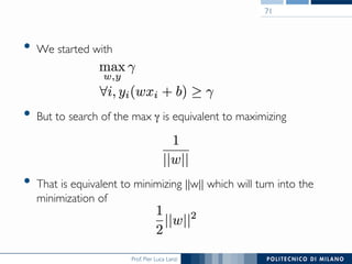 Prof. Pier Luca Lanzi
•  We started with
•  But to search of the max γ is equivalent to maximizing
•  That is equivalent to minimizing ||w|| which will turn into the
minimization of
71
 