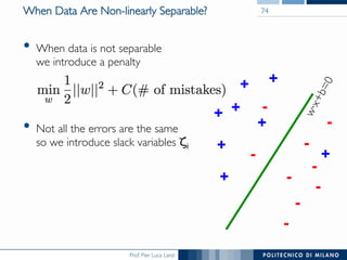 Prof. Pier Luca Lanzi
When Data Are Non-linearly Separable?
•  When data is not separable
we introduce a penalty
•  Not all the errors are the same 
so we introduce slack variables ζi
74
+
+
+
+
+
+
+
-
-
-
-
-
-
-
+-
-
 