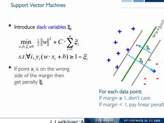 Prof. Pier Luca Lanzi
Support Vector Machines
•  Introduce slack variables ξi
•  If point xi is on the wrong 
side of the margin then 
get penalty ξi
iii
n
i
i
bw
bxwyits
Cw
i
ξ
ξ
ξ
−≥+⋅∀
⋅+ ∑=
≥
1)(,..
min
1
2
2
1
0,,
+
+
+
+
+
+
+ -
-
--
-
For each data point:
If margin ≥ 1, don’t care
If margin  1, pay linear penalt
+
ξj
- ξi
 