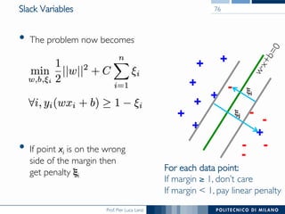 Prof. Pier Luca Lanzi
Slack Variables
•  The problem now becomes
•  If point xi is on the wrong 
side of the margin then 
get penalty ξi
76
+
+
+
+
+
+
+ -
-
--
-
For each data point:
If margin ≥ 1, don’t care
If margin  1, pay linear penalty
+
ξj
- ξi
 