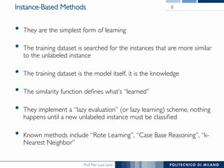 Prof. Pier Luca Lanzi
Instance-Based Methods
•  They are the simplest form of learning
•  The training dataset is searched for the instances that are more similar
to the unlabeled instance
•  The training dataset is the model itself, it is the knowledge
•  The similarity function deﬁnes what’s “learned”
•  They implement a “lazy evaluation” (or lazy learning) scheme, nothing
happens until a new unlabeled instance must be classiﬁed
•  Known methods include “Rote Learning”, “Case Base Reasoning”, “k-
Nearest Neighbor”
8
 