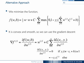 Prof. Pier Luca Lanzi
Alternative Approach
•  We minimize the function,
•  It is convex and smooth, so we can use the gradient descent
80
∑ ∑= = ⎭
⎬
⎫
⎩
⎨
⎧
+−⋅+⋅=
n
i
d
j
j
i
j
i bxwyCwwbwf
1 1
)()(
2
1
)(1,0max),(
∑= ∂
∂
+=
∂
∂
=∇
n
i
j
iij
j
j
w
yxL
Cw
w
bwf
f
1
)(
)(
)(
)( ),(),(
else
1)(wif0
),(
)(
)(
j
ii
iij
ii
xy
bxy
w
yxL
−=
≥+⋅=
∂
∂
 