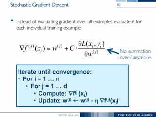 Prof. Pier Luca Lanzi
Stochastic Gradient Descent
•  Instead of evaluating gradient over all examples evaluate it for
each individual training example
82
)(
)()( ),(
)( j
iij
i
j
w
yxL
Cwxf
∂
∂
⋅+=∇
Iterate until convergence:
•  For i = 1 … n
•  For j = 1 … d
•  Compute: ∇f(j)(xi)
•  Update: w(j) ← w(j) - η ∇f(j)(xi)
No summation
over i anymore
 