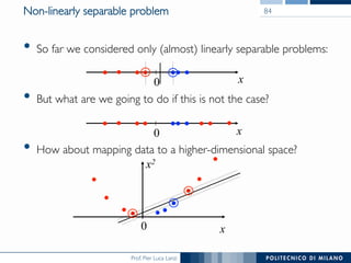 Prof. Pier Luca Lanzi
•  So far we considered only (almost) linearly separable problems:
•  But what are we going to do if this is not the case?
•  How about mapping data to a higher-dimensional space?
0 x
0 x
0 x
x2
Non-linearly separable problem 84
 