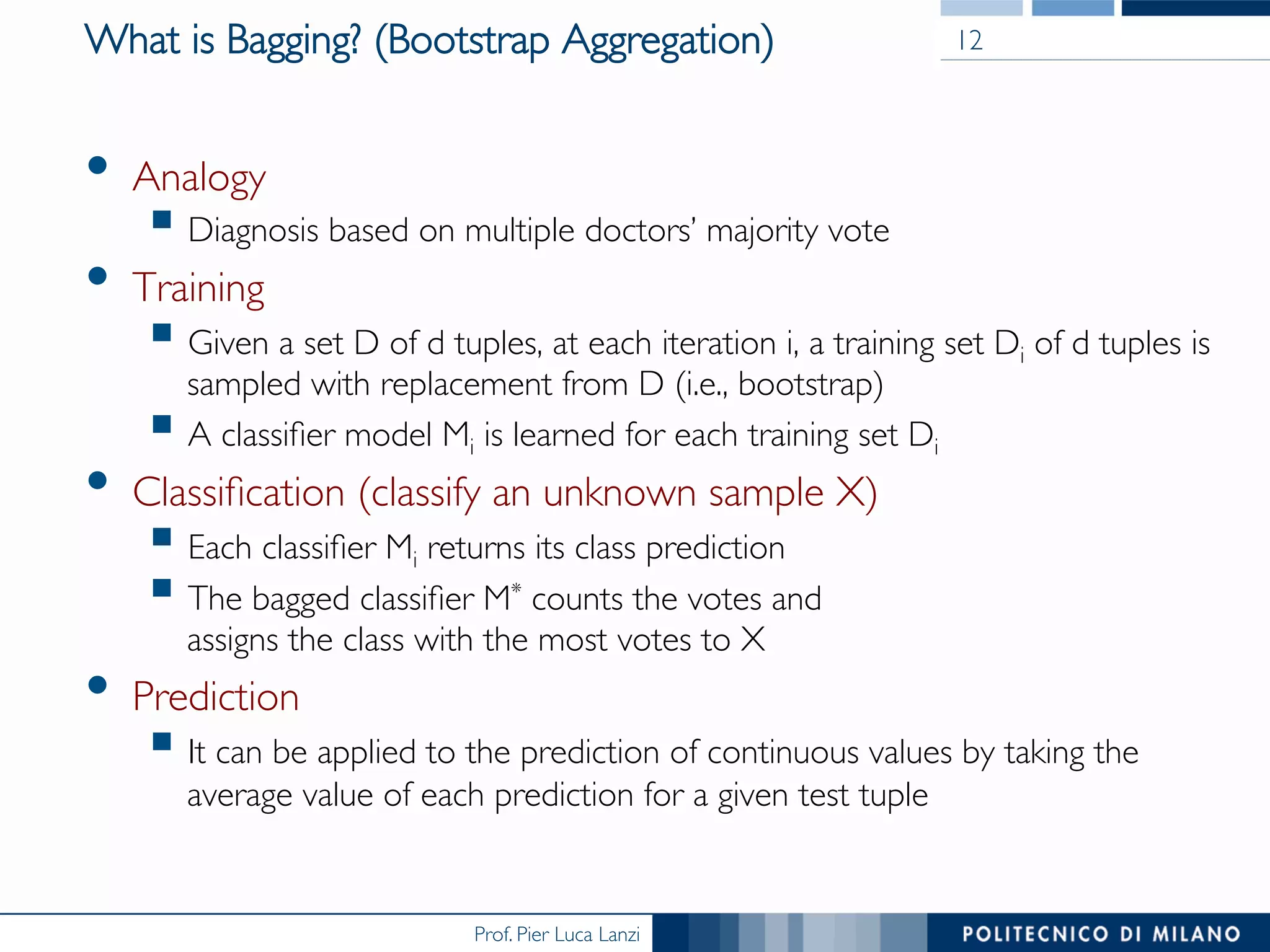Prof. Pier Luca Lanzi
What is Bagging? (Bootstrap Aggregation)
•  Analogy
§ Diagnosis based on multiple doctors’ majority vote
•  Training
§ Given a set D of d tuples, at each iteration i, a training set Di of d tuples is
sampled with replacement from D (i.e., bootstrap)
§ A classiﬁer model Mi is learned for each training set Di
•  Classiﬁcation (classify an unknown sample X)
§ Each classiﬁer Mi returns its class prediction
§ The bagged classiﬁer M* counts the votes and 
assigns the class with the most votes to X
•  Prediction
§ It can be applied to the prediction of continuous values by taking the
average value of each prediction for a given test tuple
12
 