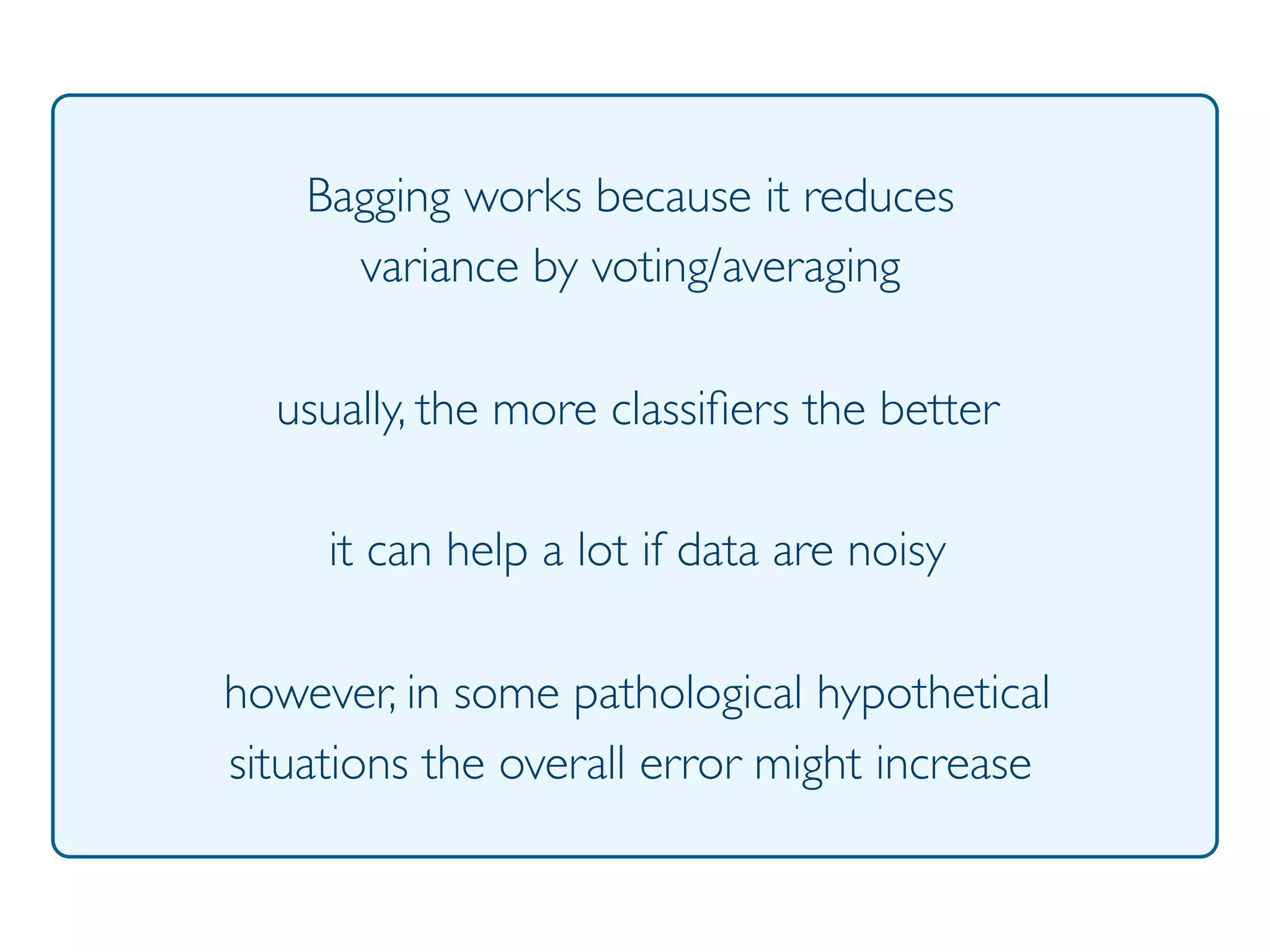 Prof. Pier Luca Lanzi
Bagging works because it reduces
variance by voting/averaging
usually, the more classiﬁers the better
it can help a lot if data are noisy
however, in some pathological hypothetical
situations the overall error might increase
 