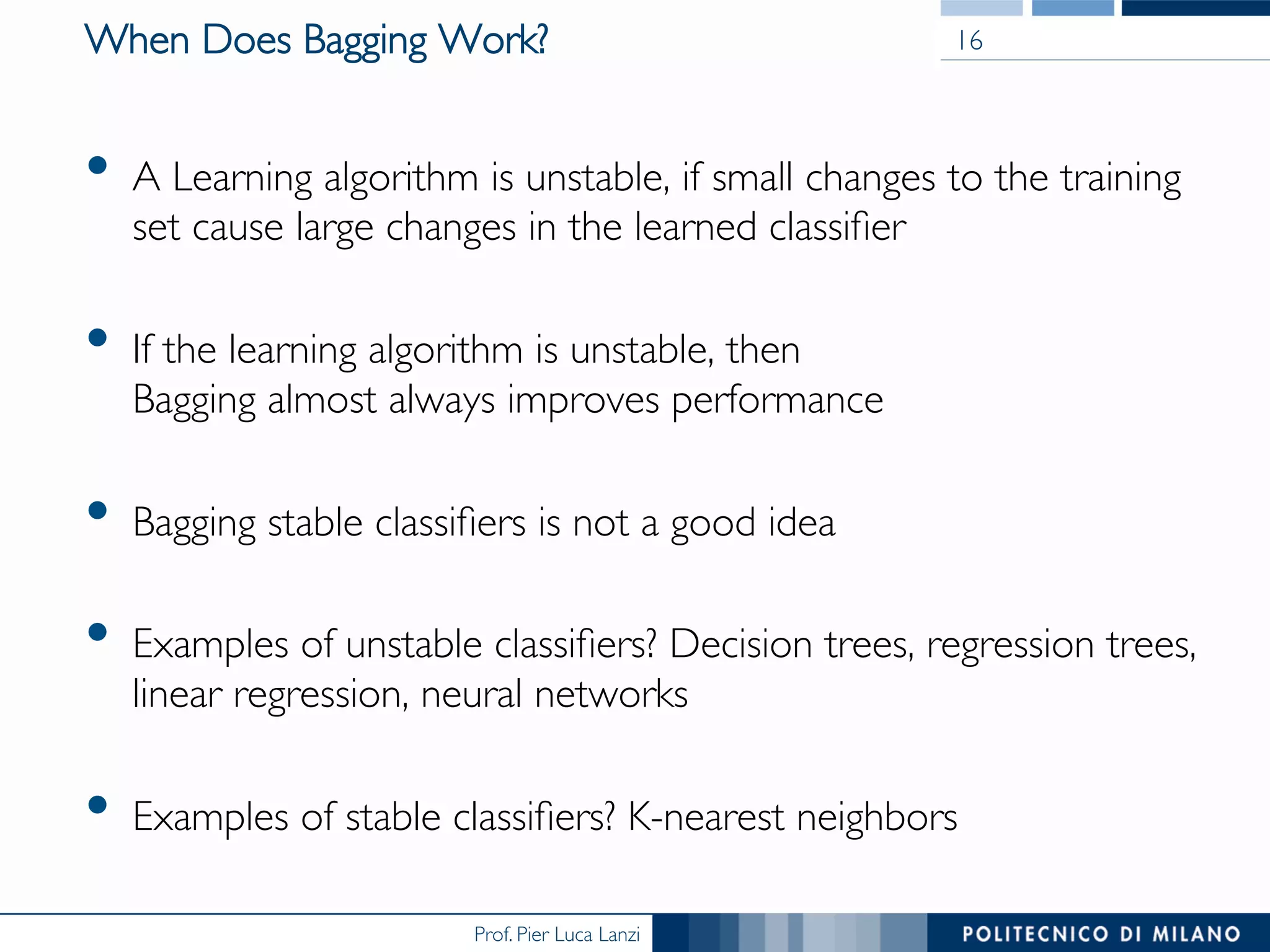 Prof. Pier Luca Lanzi
When Does Bagging Work?
•  A Learning algorithm is unstable, if small changes to the training
set cause large changes in the learned classiﬁer
•  If the learning algorithm is unstable, then 
Bagging almost always improves performance
•  Bagging stable classiﬁers is not a good idea
•  Examples of unstable classiﬁers? Decision trees, regression trees,
linear regression, neural networks
•  Examples of stable classiﬁers? K-nearest neighbors
16
 