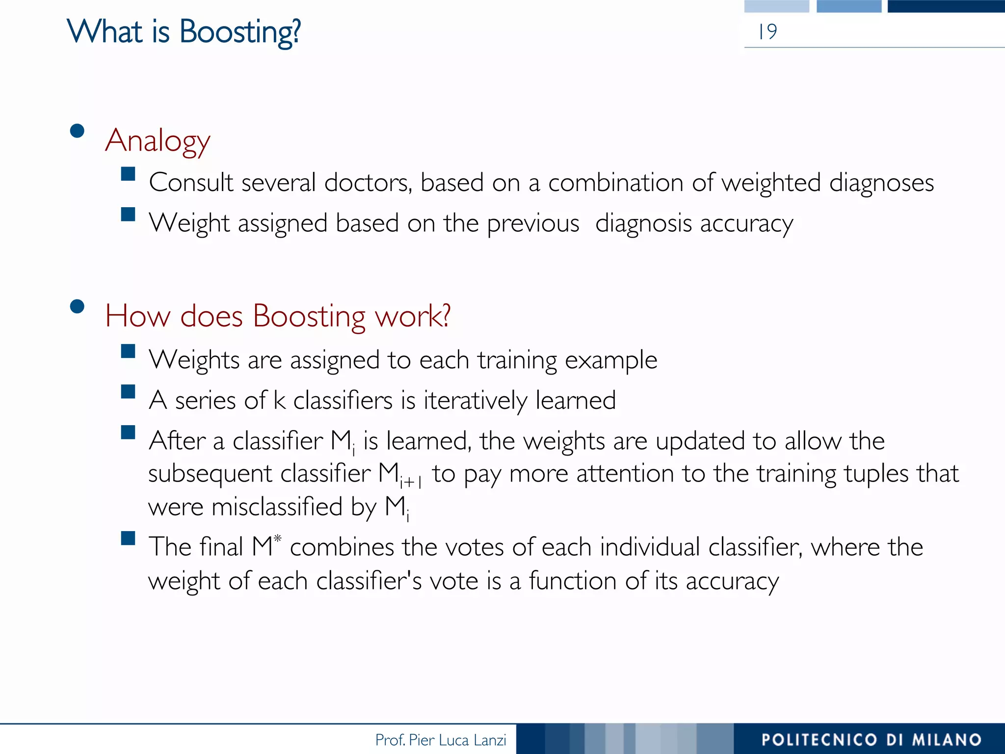 Prof. Pier Luca Lanzi
What is Boosting?
•  Analogy
§ Consult several doctors, based on a combination of weighted diagnoses
§ Weight assigned based on the previous diagnosis accuracy
•  How does Boosting work?
§ Weights are assigned to each training example
§ A series of k classiﬁers is iteratively learned
§ After a classiﬁer Mi is learned, the weights are updated to allow the
subsequent classiﬁer Mi+1 to pay more attention to the training tuples that
were misclassiﬁed by Mi
§ The ﬁnal M* combines the votes of each individual classiﬁer, where the
weight of each classiﬁer's vote is a function of its accuracy
19
 