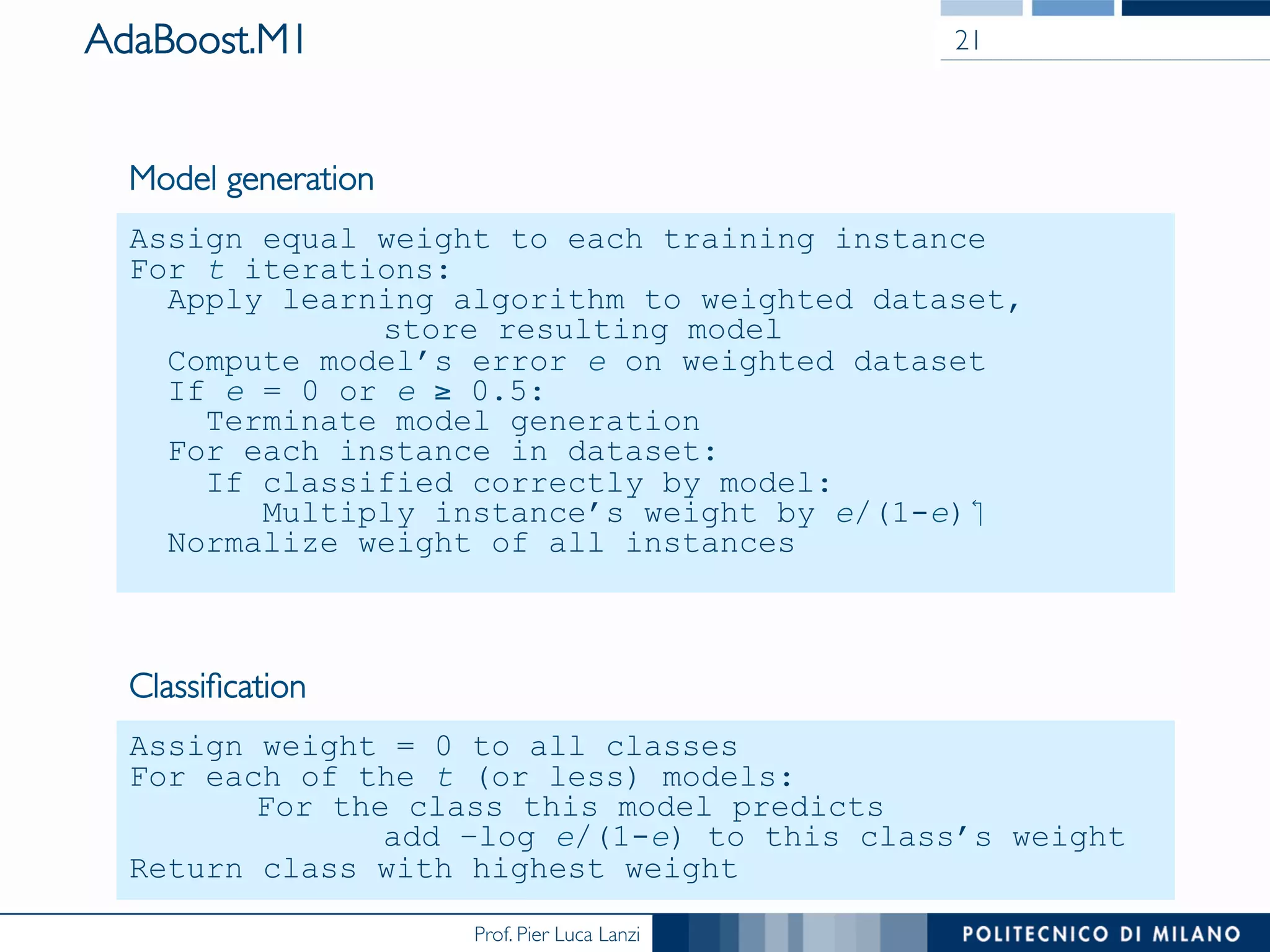 Prof. Pier Luca Lanzi
AdaBoost.M1 21
Assign equal weight to each training instance
For t iterations:
Apply learning algorithm to weighted dataset,
store resulting model
Compute model’s error e on weighted dataset
If e = 0 or e ≥ 0.5:
Terminate model generation
For each instance in dataset:
If classified correctly by model:
Multiply instance’s weight by e/(1-e)‫‏‬
Normalize weight of all instances
Model generation
Assign weight = 0 to all classes
For each of the t (or less) models:
For the class this model predicts
add –log e/(1-e) to this class’s weight
Return class with highest weight
Classiﬁcation
 