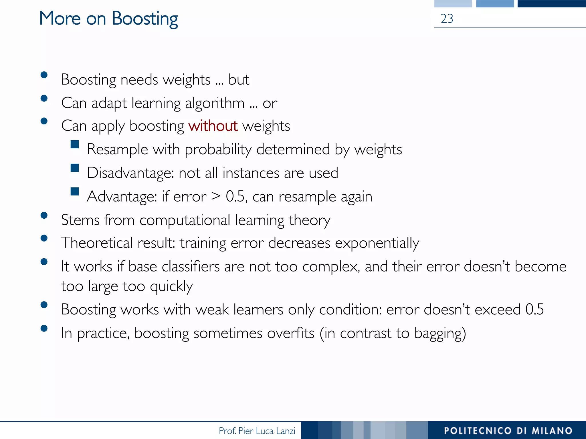 Prof. Pier Luca Lanzi
More on Boosting
•  Boosting needs weights ... but
•  Can adapt learning algorithm ... or
•  Can apply boosting without weights
§ Resample with probability determined by weights
§ Disadvantage: not all instances are used
§ Advantage: if error  0.5, can resample again
•  Stems from computational learning theory
•  Theoretical result: training error decreases exponentially
•  It works if base classiﬁers are not too complex, and their error doesn’t become
too large too quickly
•  Boosting works with weak learners only condition: error doesn’t exceed 0.5
•  In practice, boosting sometimes overﬁts (in contrast to bagging)
23
 