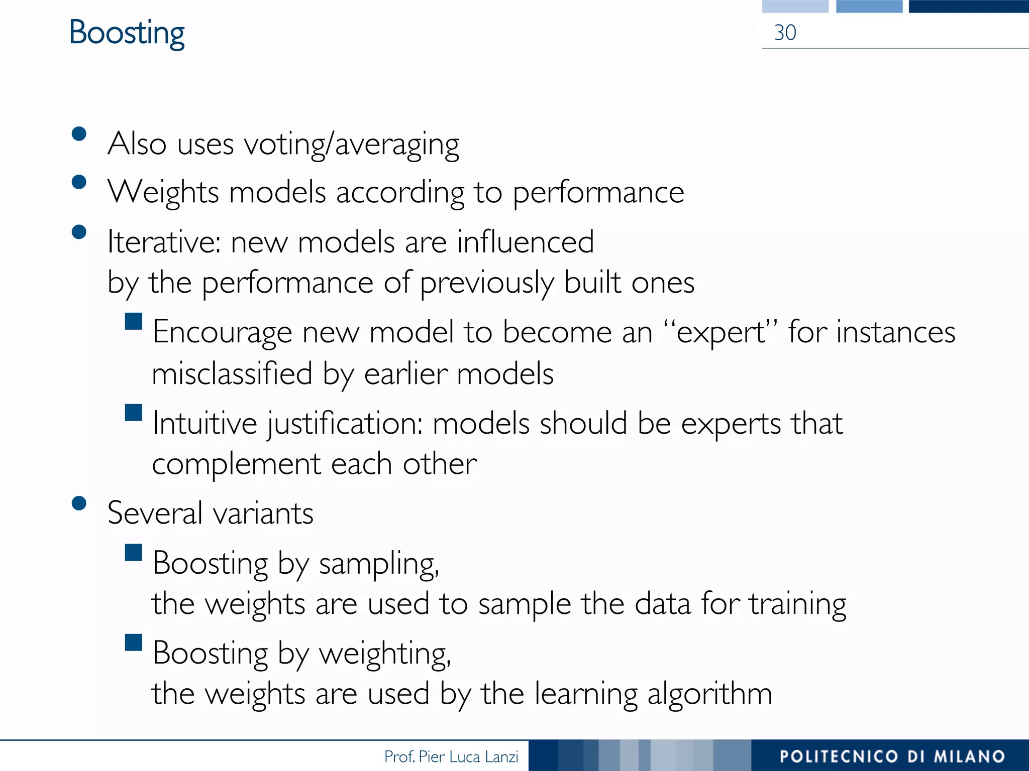 Prof. Pier Luca Lanzi
Boosting
•  Also uses voting/averaging
•  Weights models according to performance
•  Iterative: new models are inﬂuenced 
by the performance of previously built ones
§ Encourage new model to become an “expert” for instances
misclassiﬁed by earlier models
§ Intuitive justiﬁcation: models should be experts that
complement each other
•  Several variants
§ Boosting by sampling, 
the weights are used to sample the data for training
§ Boosting by weighting,
the weights are used by the learning algorithm
30
 