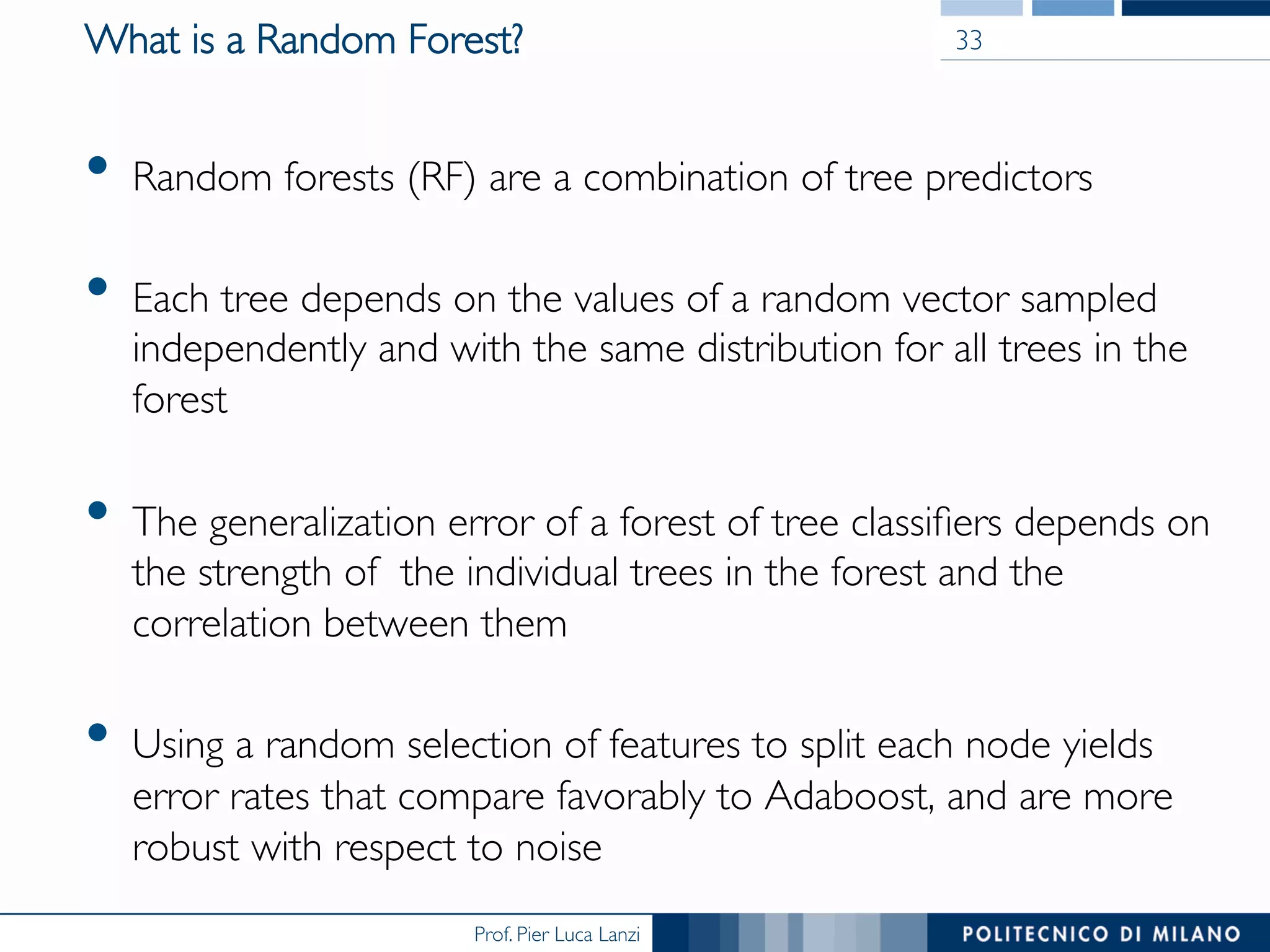 Prof. Pier Luca Lanzi
What is a Random Forest?
•  Random forests (RF) are a combination of tree predictors
•  Each tree depends on the values of a random vector sampled
independently and with the same distribution for all trees in the
forest
•  The generalization error of a forest of tree classiﬁers depends on
the strength of the individual trees in the forest and the
correlation between them
•  Using a random selection of features to split each node yields
error rates that compare favorably to Adaboost, and are more
robust with respect to noise
33
 