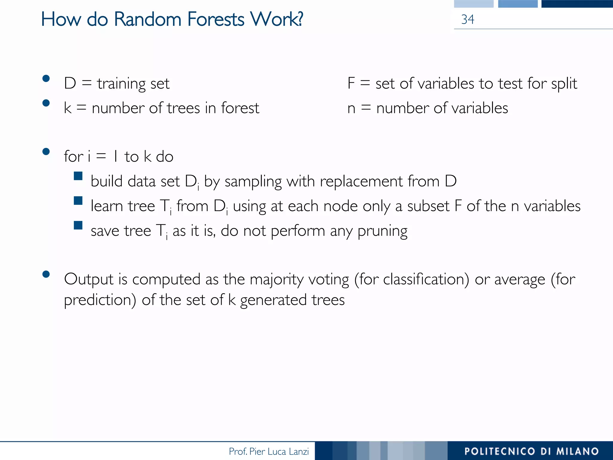 Prof. Pier Luca Lanzi
How do Random Forests Work?
•  D = training set F = set of variables to test for split
•  k = number of trees in forest n = number of variables
•  for i = 1 to k do
§ build data set Di by sampling with replacement from D
§ learn tree Ti from Di using at each node only a subset F of the n variables
§ save tree Ti as it is, do not perform any pruning
•  Output is computed as the majority voting (for classiﬁcation) or average (for
prediction) of the set of k generated trees
34
 