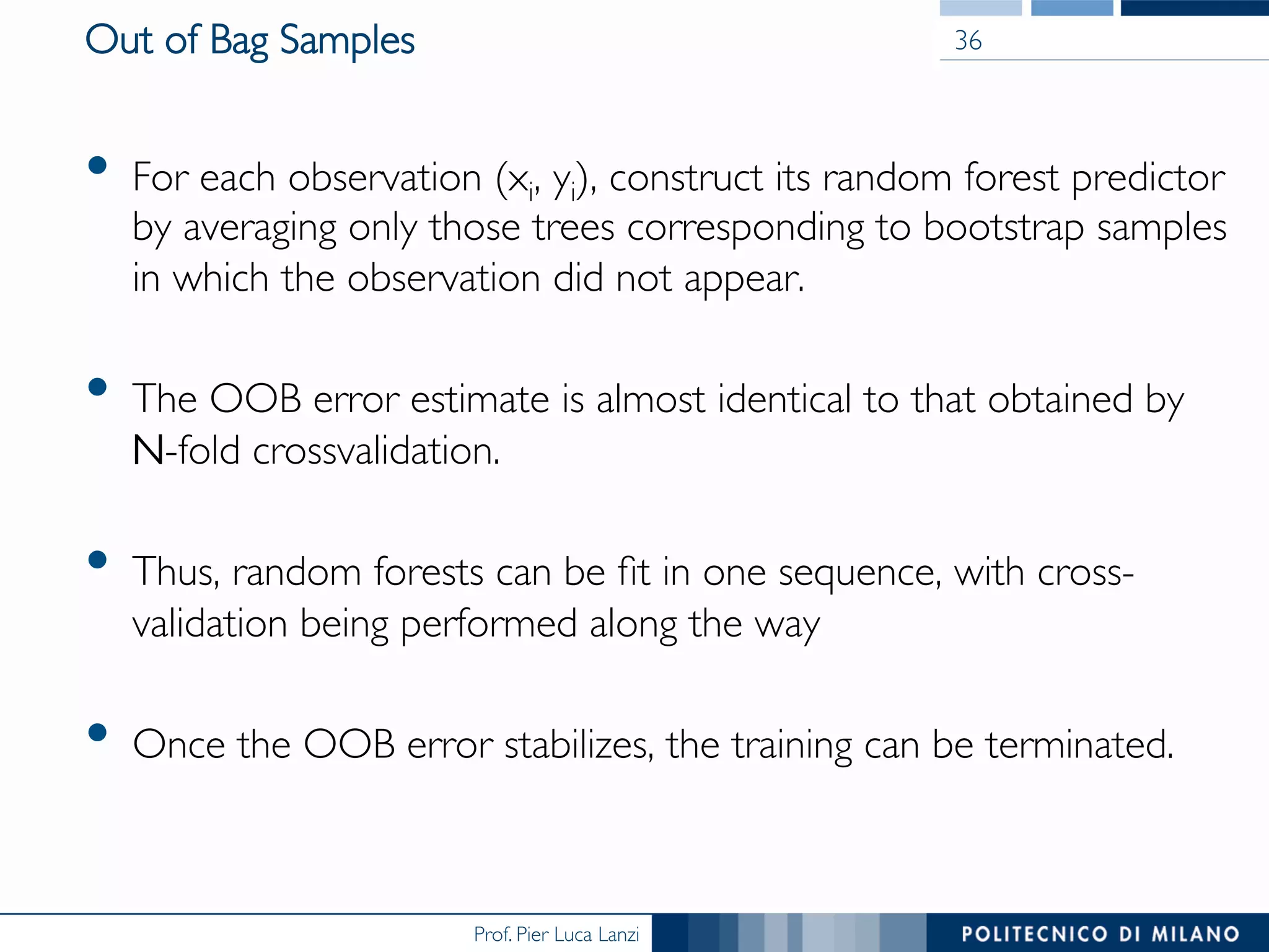 Prof. Pier Luca Lanzi
Out of Bag Samples
•  For each observation (xi, yi), construct its random forest predictor
by averaging only those trees corresponding to bootstrap samples
in which the observation did not appear.
•  The OOB error estimate is almost identical to that obtained by
N-fold crossvalidation.
•  Thus, random forests can be ﬁt in one sequence, with cross-
validation being performed along the way
•  Once the OOB error stabilizes, the training can be terminated.
36
 