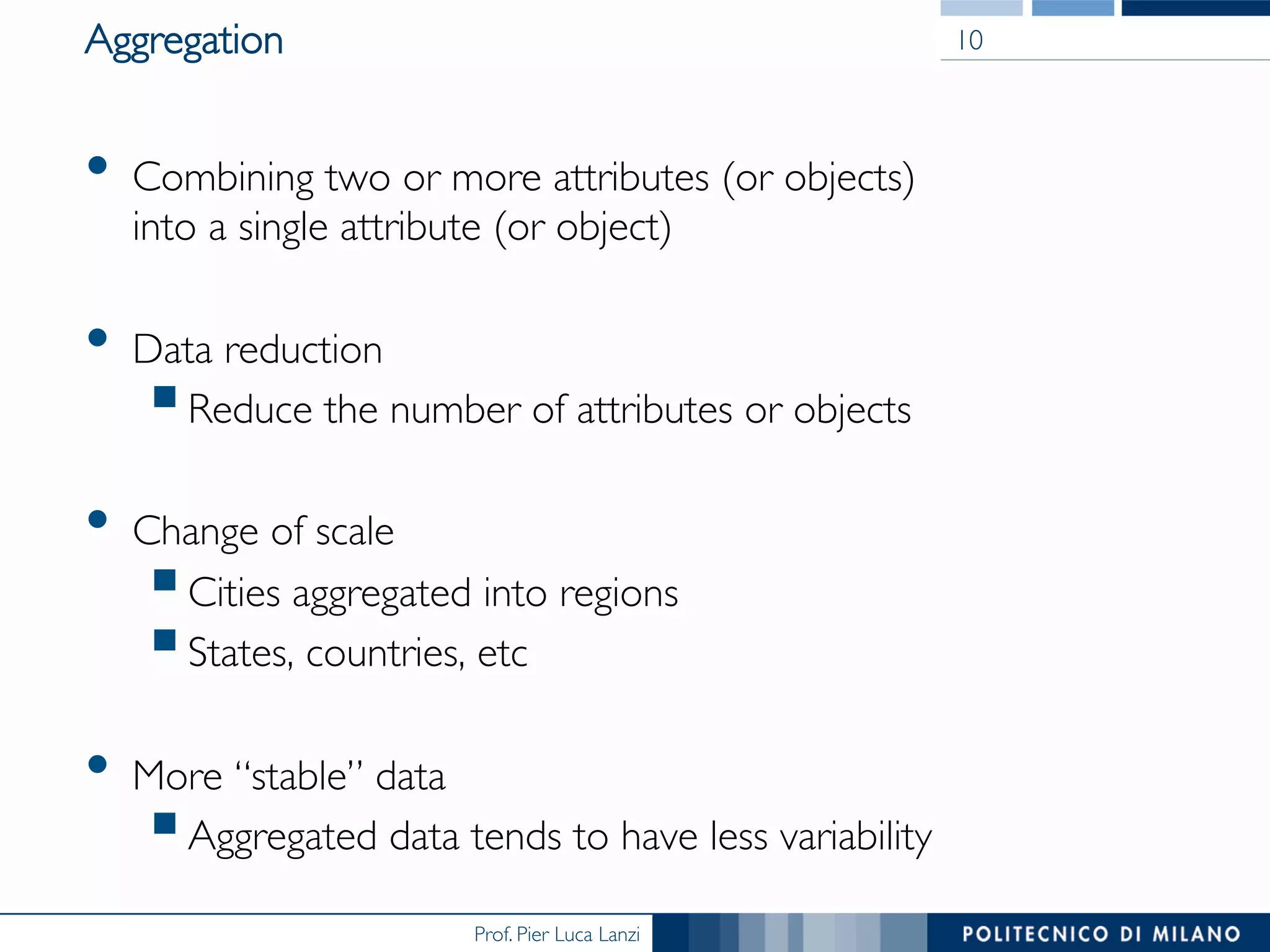 Prof. Pier Luca Lanzi
Aggregation
•  Combining two or more attributes (or objects) 
into a single attribute (or object)
•  Data reduction
§ Reduce the number of attributes or objects
•  Change of scale
§ Cities aggregated into regions
§ States, countries, etc
•  More “stable” data
§ Aggregated data tends to have less variability
10
 