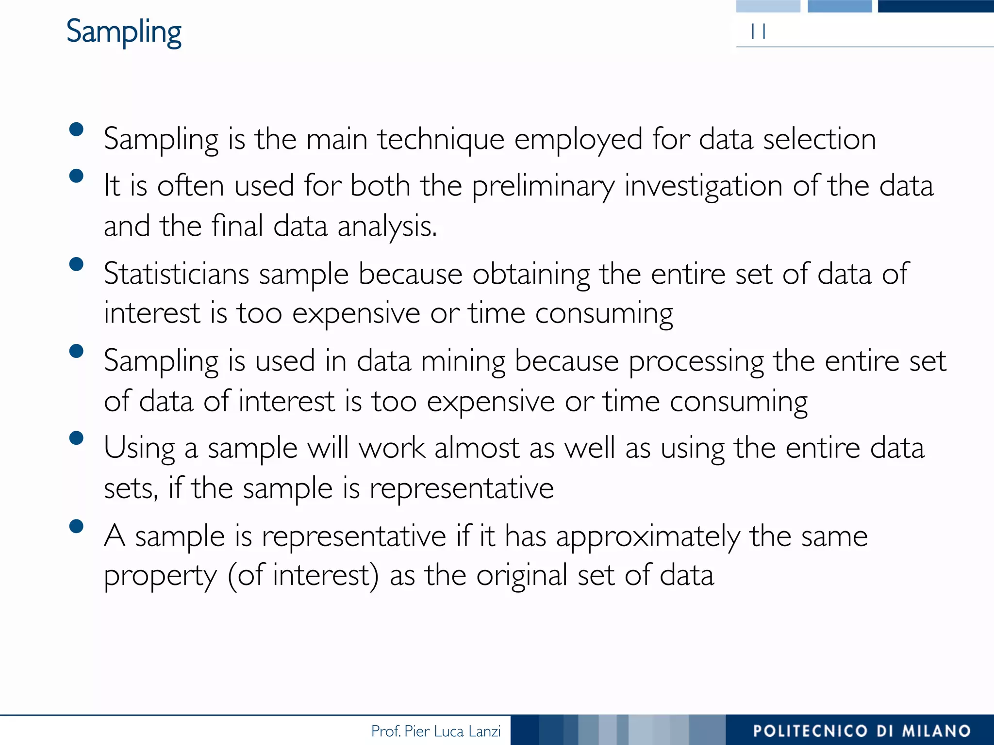 Prof. Pier Luca Lanzi
Sampling
•  Sampling is the main technique employed for data selection
•  It is often used for both the preliminary investigation of the data
and the ﬁnal data analysis.
•  Statisticians sample because obtaining the entire set of data of
interest is too expensive or time consuming
•  Sampling is used in data mining because processing the entire set
of data of interest is too expensive or time consuming
•  Using a sample will work almost as well as using the entire data
sets, if the sample is representative
•  A sample is representative if it has approximately the same
property (of interest) as the original set of data
11
 